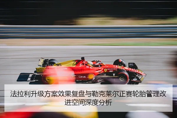 法拉利升级方案效果复盘与勒克莱尔正赛轮胎管理改进空间深度分析